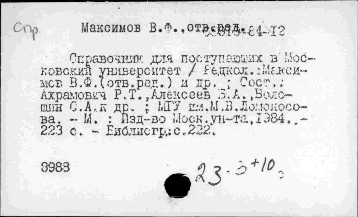 ﻿Максимов В.Ф.
Справочник для поступающих в Мое ковскии университет / Редкая.: Медеей-мсв В.Фдотв.ред.) и др, ■ Сост.; лхрамовгч Р.Т./Алексеев 3,А.,Волошин С. А,, и др. ; LlTY ilm.M^.Ломоносова. - М. : Изд-во Моск.ун-та,I384. 223 с. - Еиблисгр.;с..222.